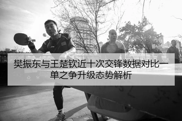 樊振东与王楚钦近十次交锋数据对比一单之争升级态势解析