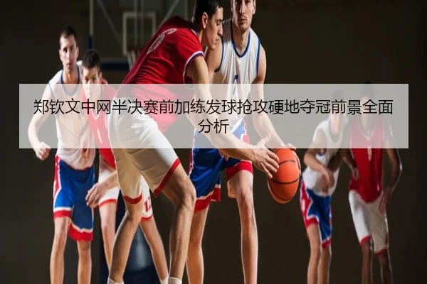 郑钦文中网半决赛前加练发球抢攻硬地夺冠前景全面分析